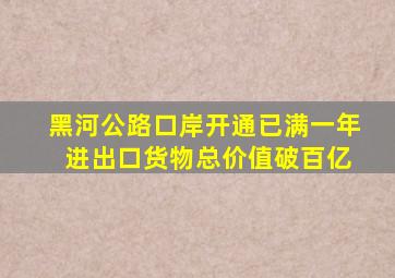 黑河公路口岸开通已满一年 进出口货物总价值破百亿